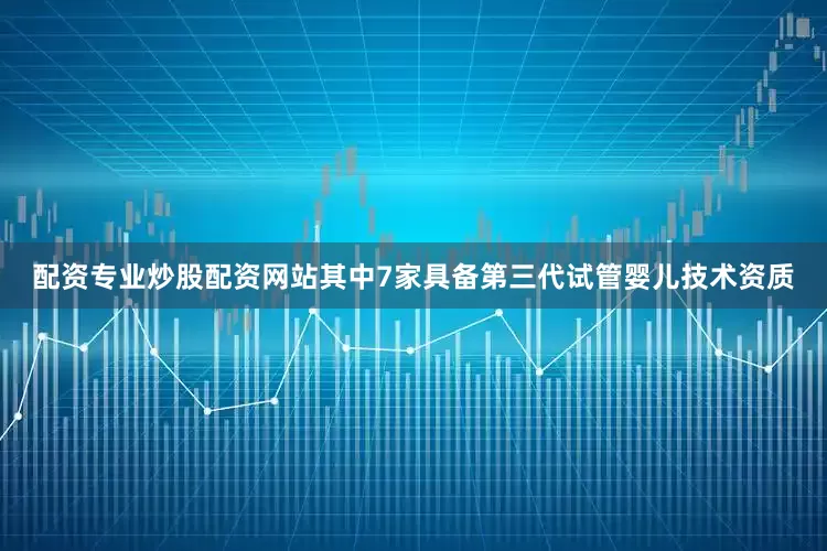 配资专业炒股配资网站其中7家具备第三代试管婴儿技术资质