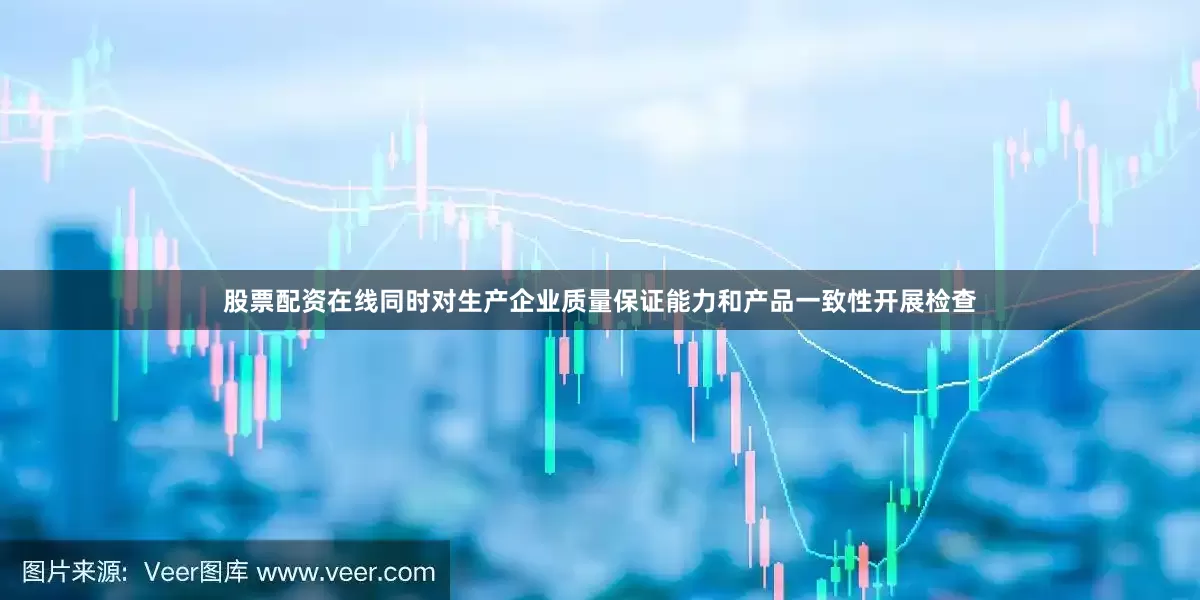 股票配资在线同时对生产企业质量保证能力和产品一致性开展检查