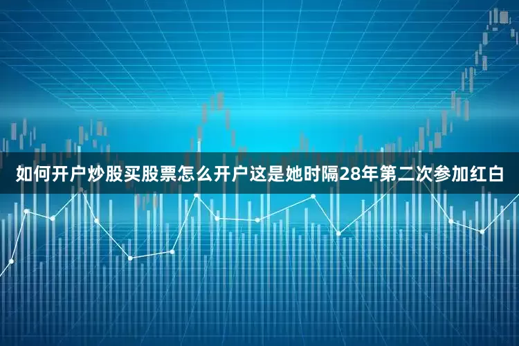 如何开户炒股买股票怎么开户这是她时隔28年第二次参加红白