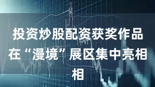 投资炒股配资获奖作品在“漫境”展区集中亮相