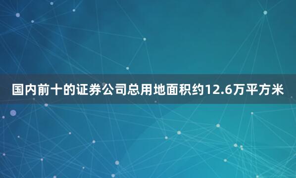 国内前十的证券公司总用地面积约12.6万平方米