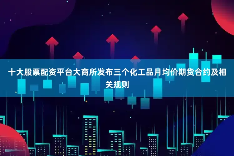 十大股票配资平台大商所发布三个化工品月均价期货合约及相关规则
