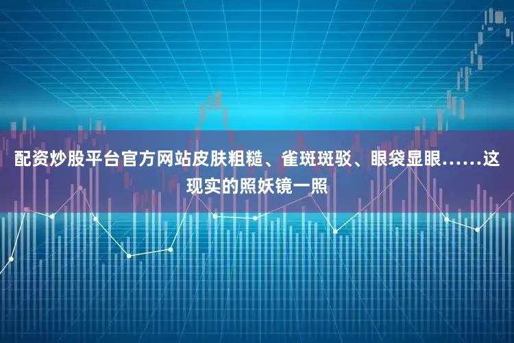 配资炒股平台官方网站皮肤粗糙、雀斑斑驳、眼袋显眼……这现实的照妖镜一照