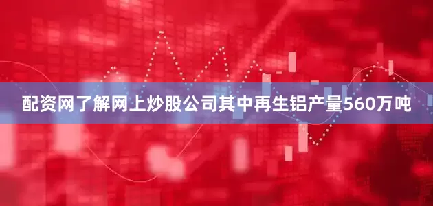 配资网了解网上炒股公司其中再生铝产量560万吨