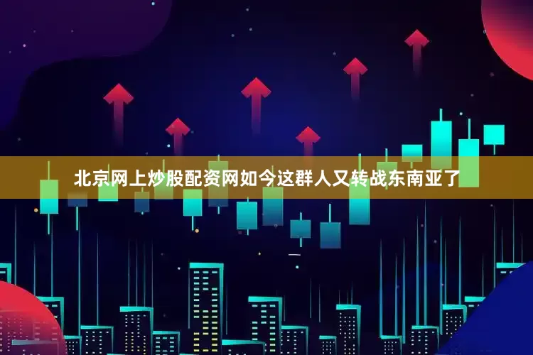 北京网上炒股配资网如今这群人又转战东南亚了