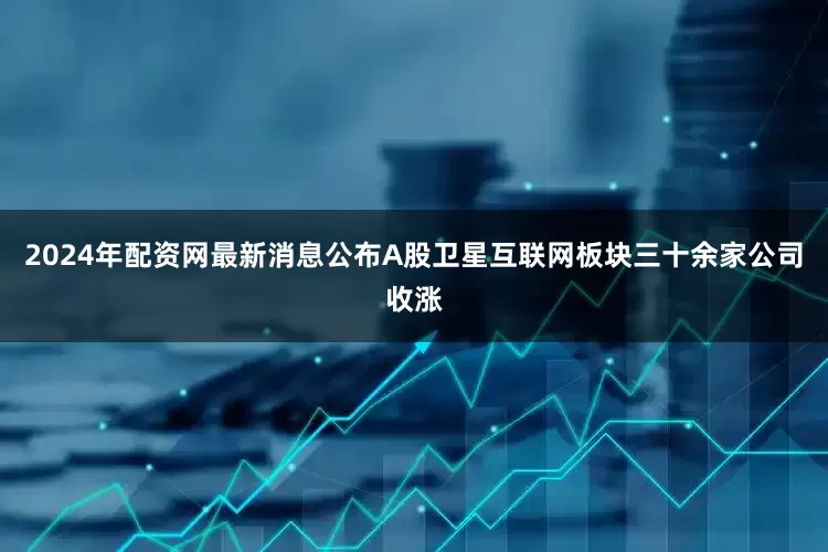 2024年配资网最新消息公布A股卫星互联网板块三十余家公司收涨