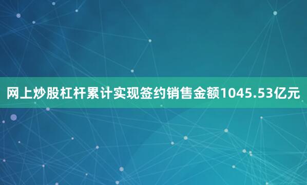网上炒股杠杆累计实现签约销售金额1045.53亿元