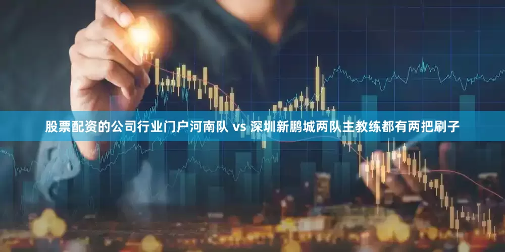 股票配资的公司行业门户河南队 vs 深圳新鹏城两队主教练都有两把刷子