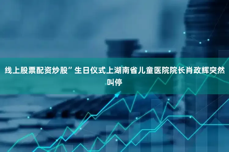 线上股票配资炒股”生日仪式上湖南省儿童医院院长肖政辉突然叫停