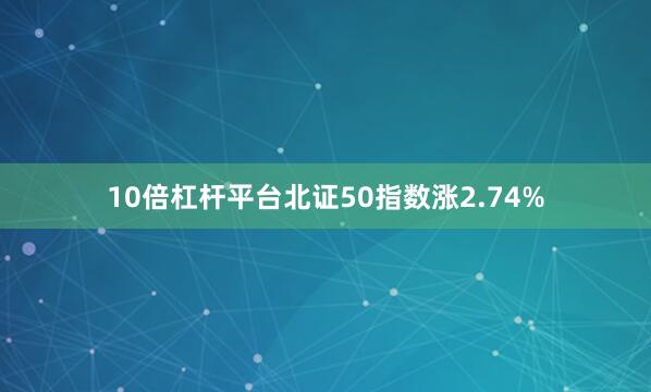10倍杠杆平台北证50指数涨2.74%