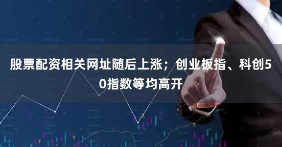 股票配资相关网址随后上涨；创业板指、科创50指数等均高开