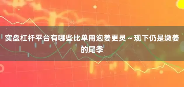 实盘杠杆平台有哪些比单用泡姜更灵～现下仍是嫩姜的尾季
