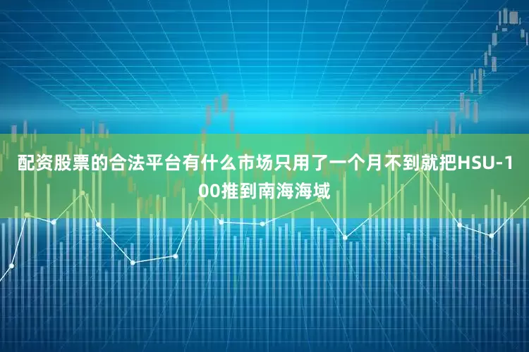 配资股票的合法平台有什么市场只用了一个月不到就把HSU-100推到南海海域