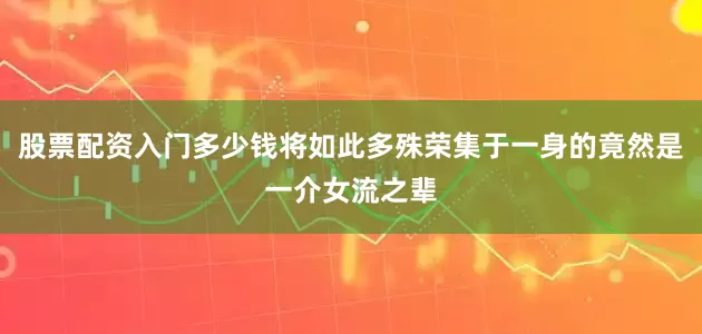 股票配资入门多少钱将如此多殊荣集于一身的竟然是一介女流之辈