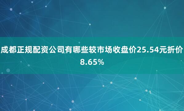 成都正规配资公司有哪些较市场收盘价25.54元折价8.65%